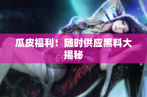 瓜皮福利！随时供应黑料大揭秘