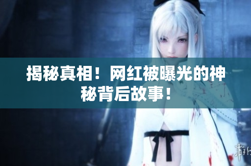 揭秘真相！网红被曝光的神秘背后故事！