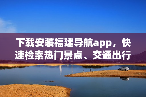 下载安装福建导航app，快速检索热门景点、交通出行信息