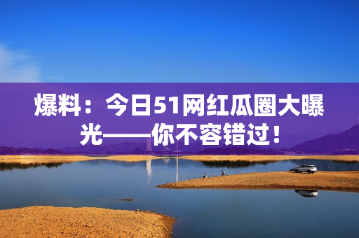 爆料：今日51网红瓜圈大曝光——你不容错过！