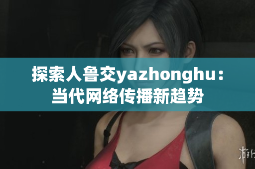 探索人鲁交yazhonghu：当代网络传播新趋势