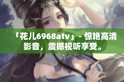 「花儿6968atv」- 惊艳高清影音，震撼视听享受。