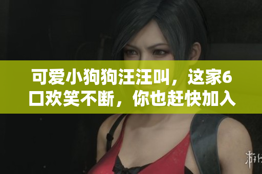 可爱小狗狗汪汪叫，这家6口欢笑不断，你也赶快加入他们吧！