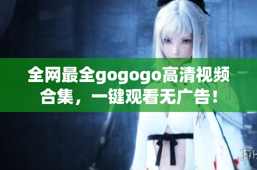 全网最全gogogo高清视频合集，一键观看无广告！