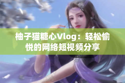 柚子猫糖心Vlog：轻松愉悦的网络短视频分享