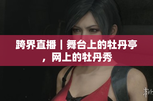 跨界直播｜舞台上的牡丹亭，网上的牡丹秀