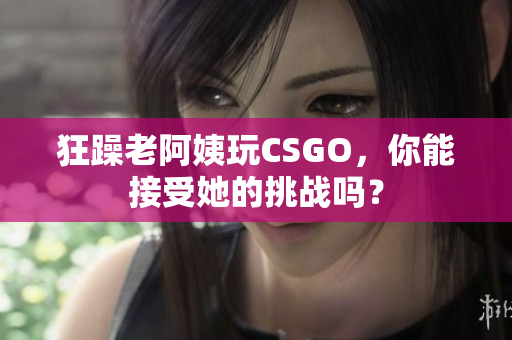 狂躁老阿姨玩CSGO，你能接受她的挑战吗？