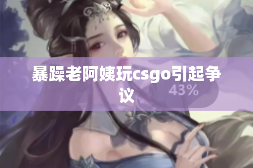 暴躁老阿姨玩csgo引起争议