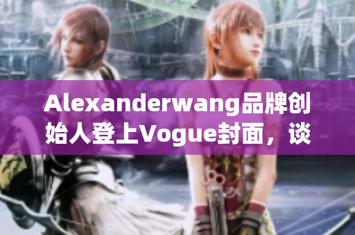 Alexanderwang品牌创始人登上Vogue封面，谈创业心经