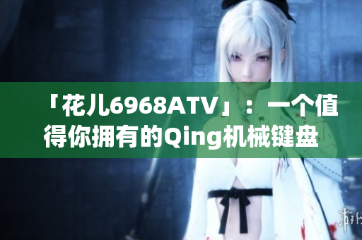 「花儿6968ATV」：一个值得你拥有的Qing机械键盘