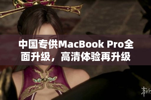 中国专供MacBook Pro全面升级，高清体验再升级