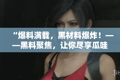 “爆料满载，黑材料爆炸！——黑料聚焦，让你尽享瓜哇美味！”