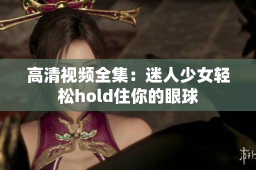 高清视频全集：迷人少女轻松hold住你的眼球