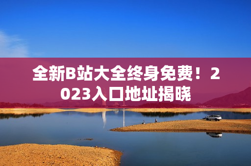 全新B站大全终身免费！2023入口地址揭晓