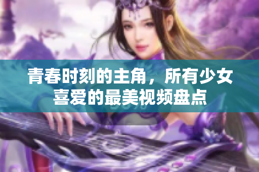青春时刻的主角，所有少女喜爱的最美视频盘点