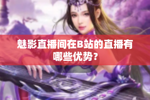 魅影直播间在B站的直播有哪些优势？