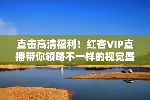 直击高清福利！红杏VIP直播带你领略不一样的视觉盛宴