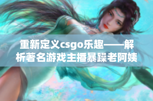 重新定义csgo乐趣——解析著名游戏主播暴躁老阿姨的生涯