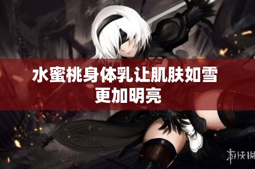 水蜜桃身体乳让肌肤如雪 更加明亮