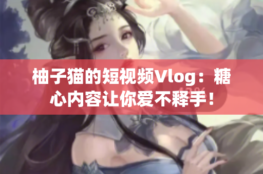 柚子猫的短视频Vlog：糖心内容让你爱不释手！