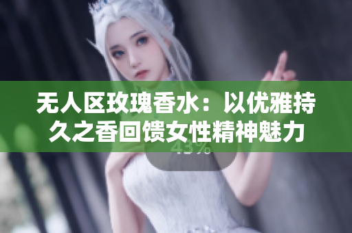 无人区玫瑰香水：以优雅持久之香回馈女性精神魅力