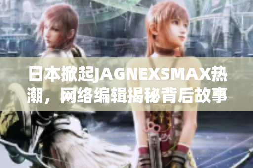 日本掀起JAGNEXSMAX热潮，网络编辑揭秘背后故事
