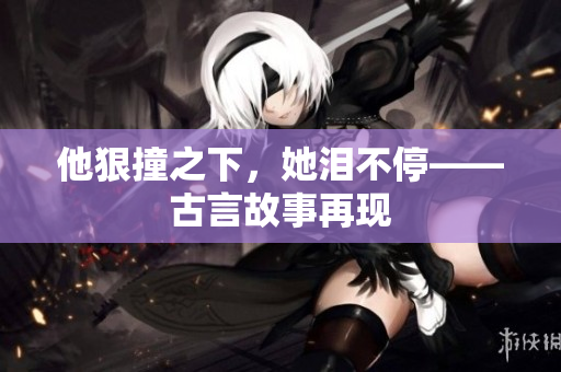 他狠撞之下，她泪不停——古言故事再现