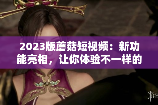 2023版蘑菇短视频：新功能亮相，让你体验不一样的视觉盛宴！