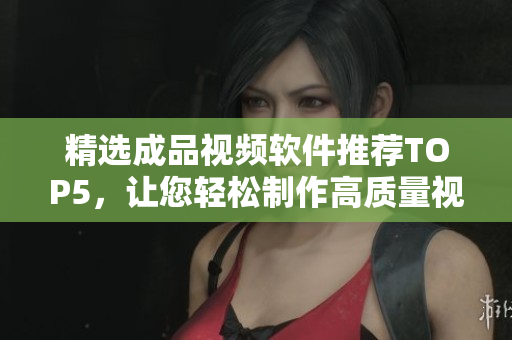 精选成品视频软件推荐TOP5，让您轻松制作高质量视频