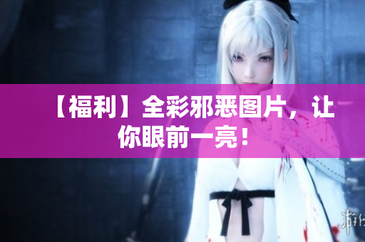 【福利】全彩邪恶图片，让你眼前一亮！