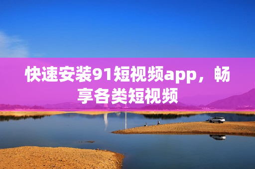 快速安装91短视频app，畅享各类短视频