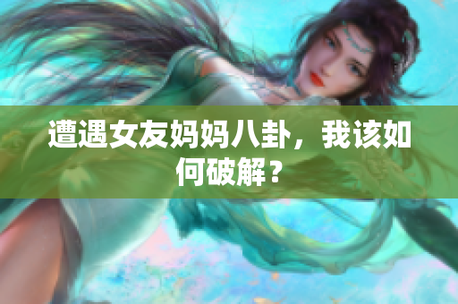 遭遇女友妈妈八卦，我该如何破解？