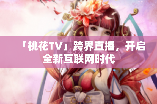 「桃花TV」跨界直播，开启全新互联网时代