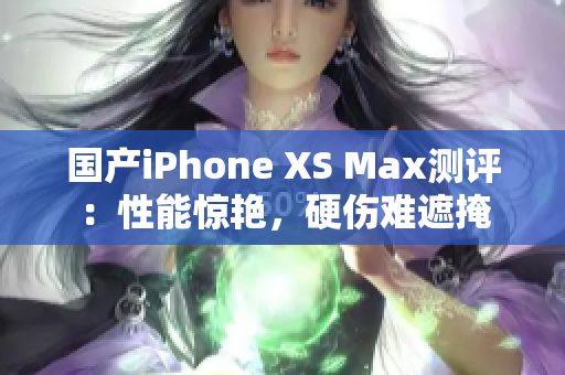 国产iPhone XS Max测评：性能惊艳，硬伤难遮掩