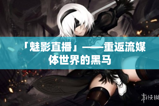 「魅影直播」——重返流媒体世界的黑马