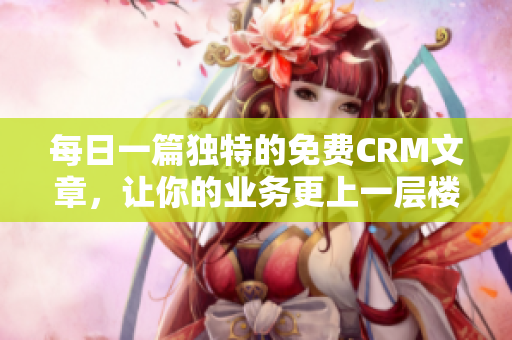 每日一篇独特的免费CRM文章，让你的业务更上一层楼！