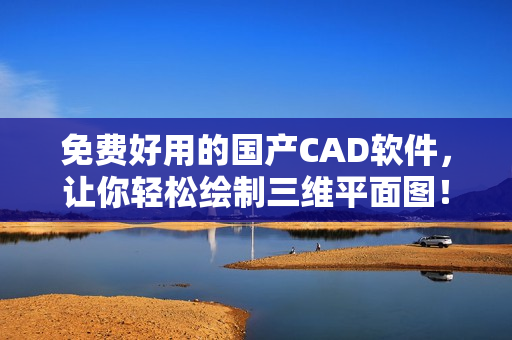 免费好用的国产CAD软件，让你轻松绘制三维平面图！