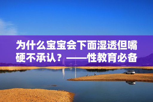 为什么宝宝会下面湿透但嘴硬不承认？——性教育必备知识