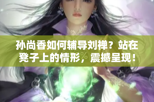 孙尚香如何辅导刘禅？站在凳子上的情形，震撼呈现！