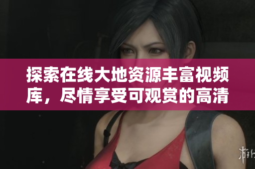 探索在线大地资源丰富视频库，尽情享受可观赏的高清内容!