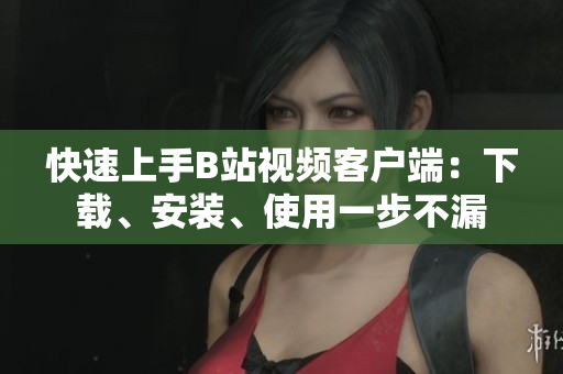 快速上手B站视频客户端：下载、安装、使用一步不漏