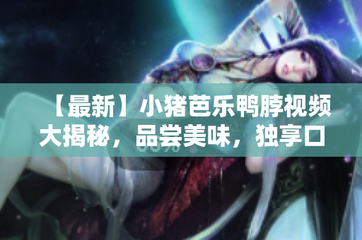 【最新】小猪芭乐鸭脖视频大揭秘，品尝美味，独享口福！