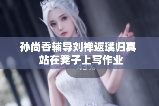 孙尚香辅导刘禅返璞归真  站在凳子上写作业