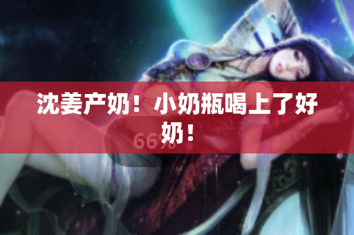 沈姜产奶！小奶瓶喝上了好奶！