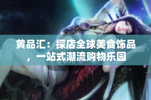 黄品汇：探店全球美食饰品，一站式潮流购物乐园