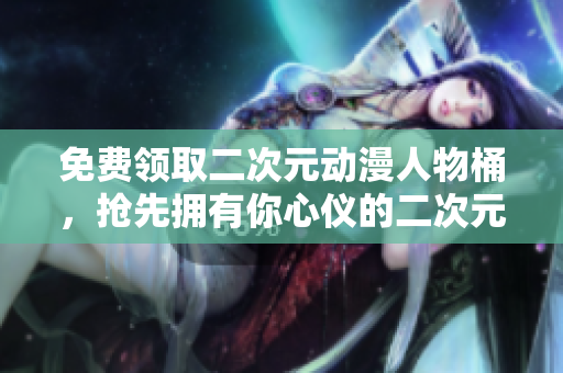 免费领取二次元动漫人物桶，抢先拥有你心仪的二次元伙伴！