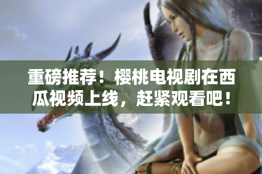 重磅推荐！樱桃电视剧在西瓜视频上线，赶紧观看吧！