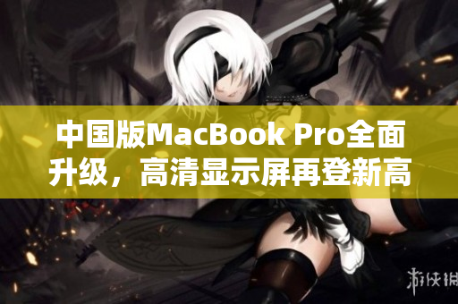 中国版MacBook Pro全面升级，高清显示屏再登新高峰