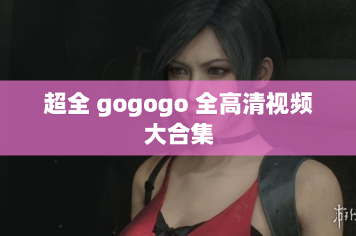 超全 gogogo 全高清视频大合集
