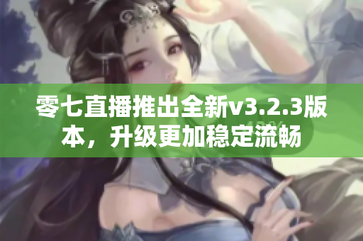 零七直播推出全新v3.2.3版本，升级更加稳定流畅